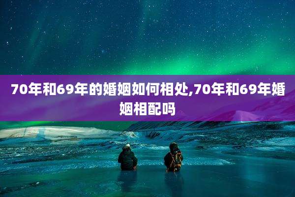 70年和69年的婚姻如何相处,70年和69年婚姻相配吗