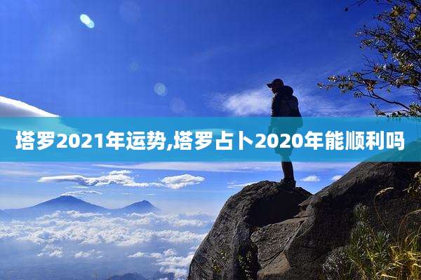 塔罗2021年运势,塔罗占卜2020年能顺利吗