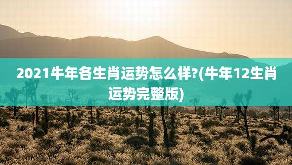 2021牛年各生肖运势怎么样?(牛年12生肖运势完整版)