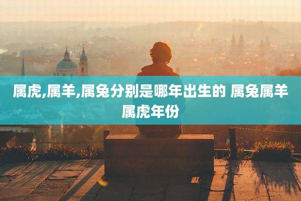 属虎,属羊,属兔分别是哪年出生的 属兔属羊属虎年份