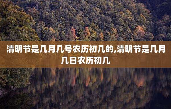 清明节是几月几号农历初几的,清明节是几月几日农历初几