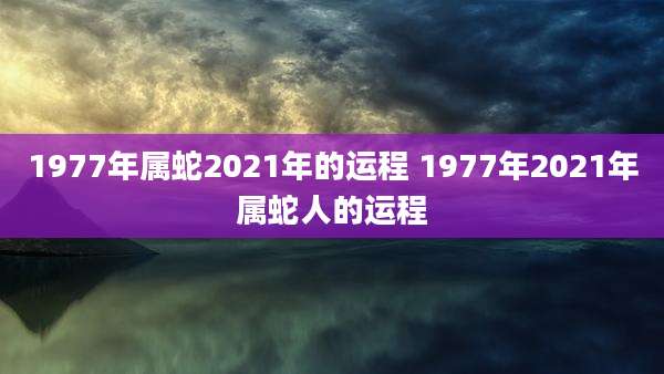 1977年属蛇2021年的运程 1977年2021年属蛇人的运程