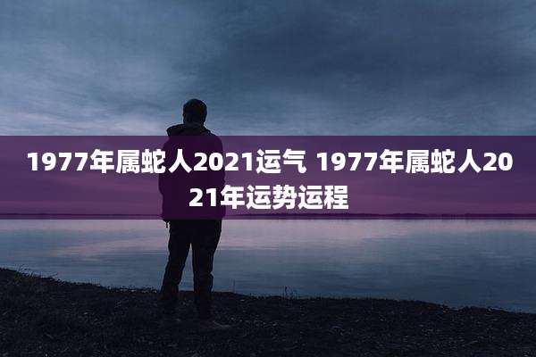 1977年属蛇人2021运气 1977年属蛇人2021年运势运程