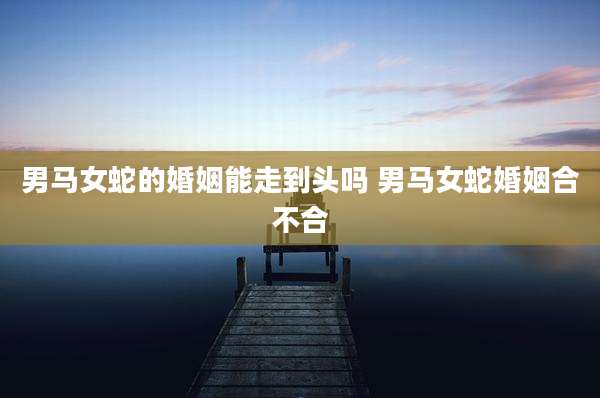 男马女蛇的婚姻能走到头吗 男马女蛇婚姻合不合