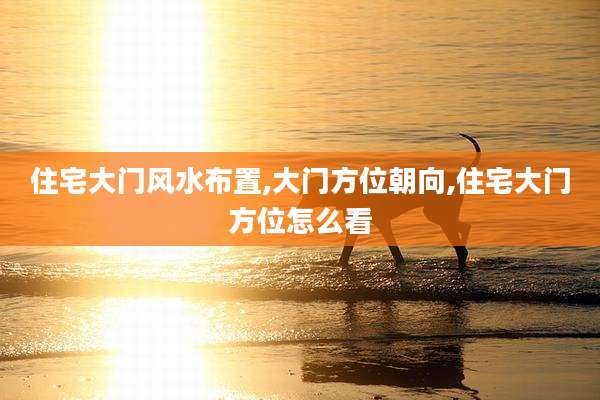 住宅大门风水布置,大门方位朝向,住宅大门方位怎么看