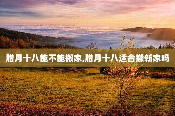 腊月十八能不能搬家,腊月十八适合搬新家吗