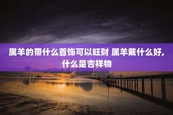 属羊的带什么首饰可以旺财 属羊戴什么好,什么是吉祥物