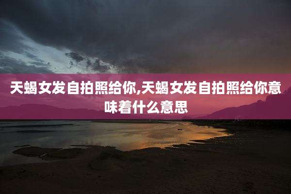 天蝎女发自拍照给你,天蝎女发自拍照给你意味着什么意思