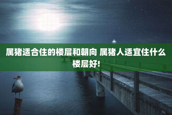 属猪适合住的楼层和朝向 属猪人适宜住什么楼层好!