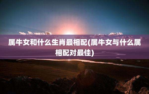 属牛女和什么生肖最相配(属牛女与什么属相配对最佳)