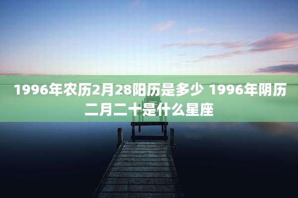 1996年农历2月28阳历是多少 1996年阴历二月二十是什么星座