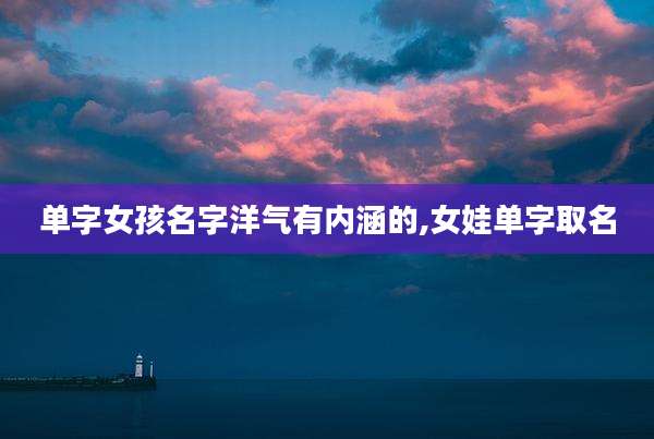单字女孩名字洋气有内涵的,女娃单字取名