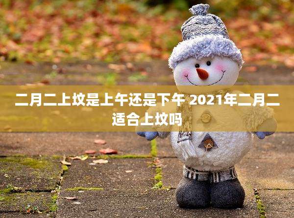 二月二上坟是上午还是下午 2021年二月二适合上坟吗