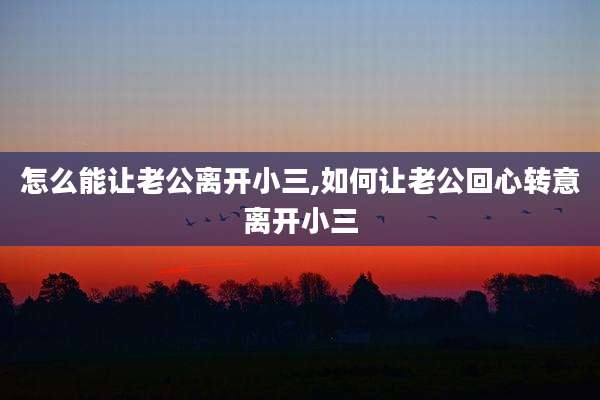 怎么能让老公离开小三,如何让老公回心转意离开小三