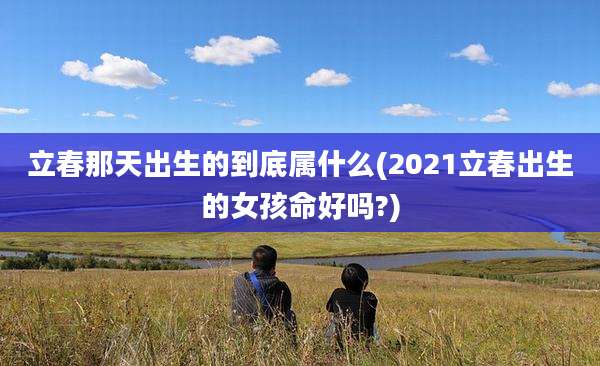 立春那天出生的到底属什么(2021立春出生的女孩命好吗?)