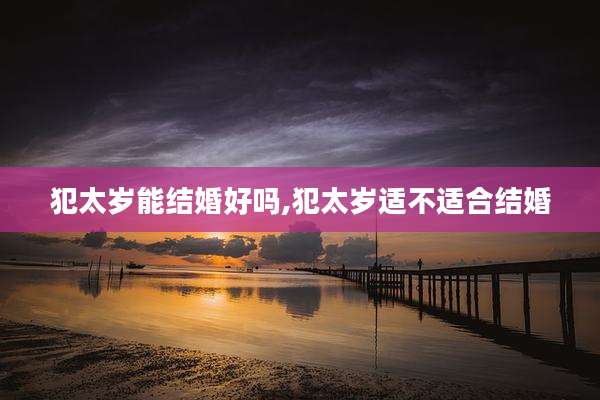 犯太岁能结婚好吗,犯太岁适不适合结婚