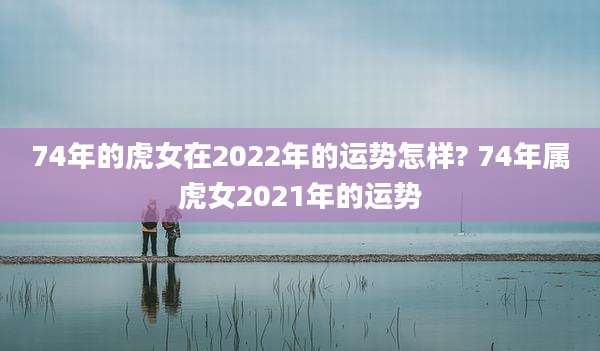 74年的虎女在2022年的运势怎样? 74年属虎女2021年的运势