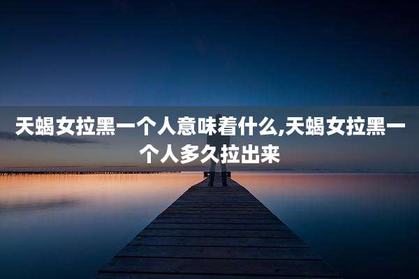 天蝎女拉黑一个人意味着什么,天蝎女拉黑一个人多久拉出来