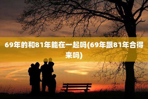 69年的和81年能在一起吗(69年跟81年合得来吗)