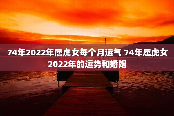 74年2022年属虎女每个月运气 74年属虎女2022年的运势和婚姻