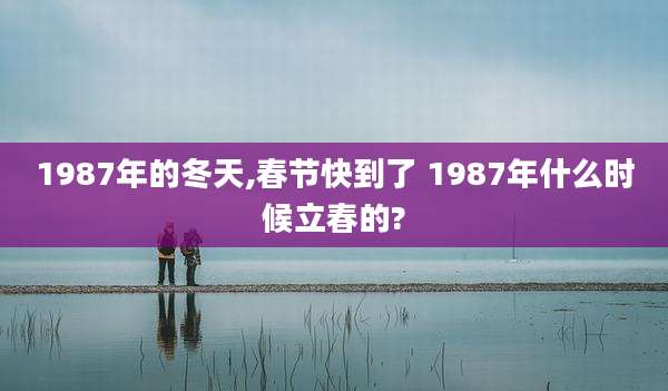 1987年的冬天,春节快到了 1987年什么时候立春的?
