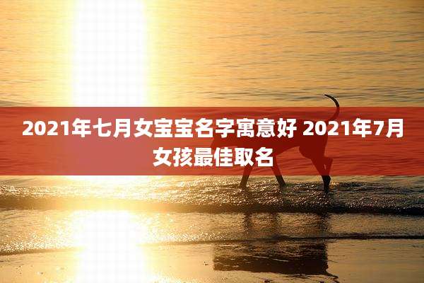 2021年七月女宝宝名字寓意好 2021年7月女孩最佳取名