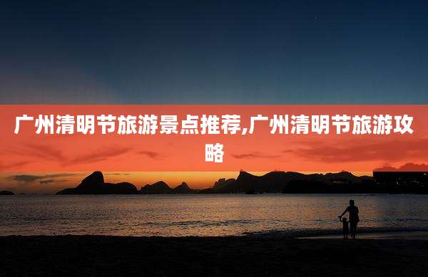 广州清明节旅游景点推荐,广州清明节旅游攻略