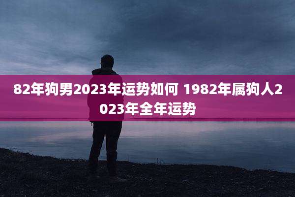 82年狗男2023年运势如何 1982年属狗人2023年全年运势