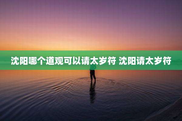 沈阳哪个道观可以请太岁符 沈阳请太岁符