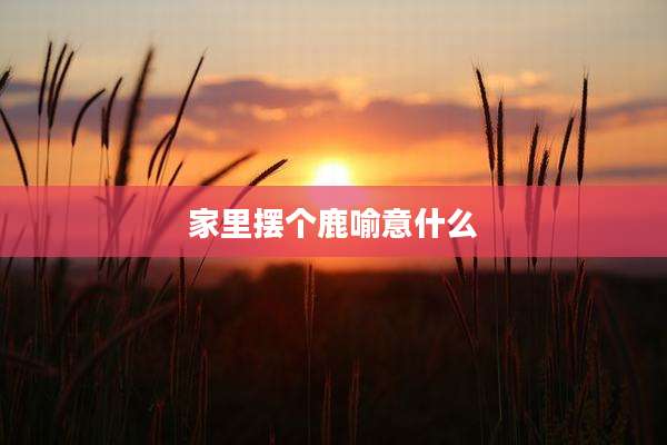 家里摆个鹿喻意什么
