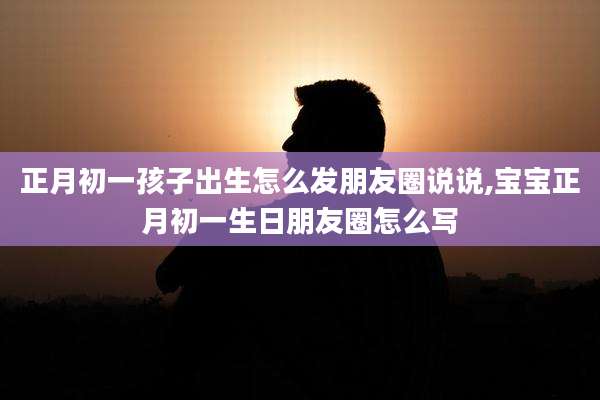 正月初一孩子出生怎么发朋友圈说说,宝宝正月初一生日朋友圈怎么写