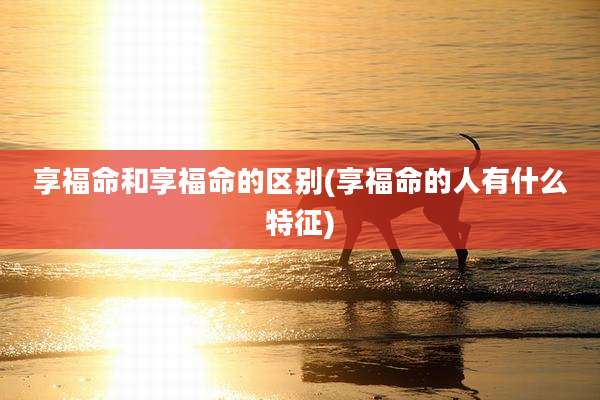 享福命和享福命的区别(享福命的人有什么特征)