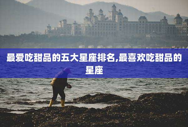 最爱吃甜品的五大星座排名,最喜欢吃甜品的星座