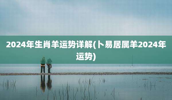 2024年生肖羊运势详解(卜易居属羊2024年运势)