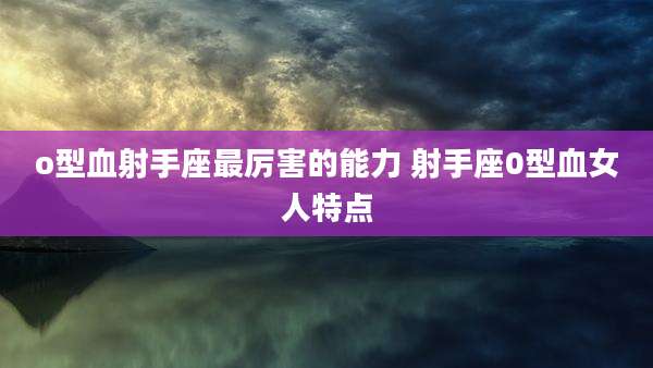 o型血射手座最厉害的能力 射手座0型血女人特点