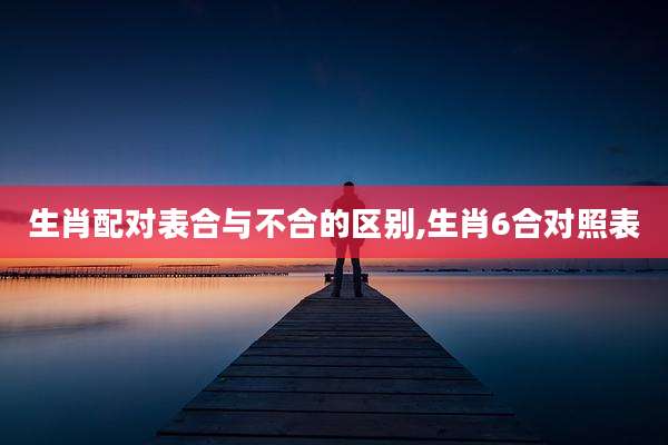 生肖配对表合与不合的区别,生肖6合对照表
