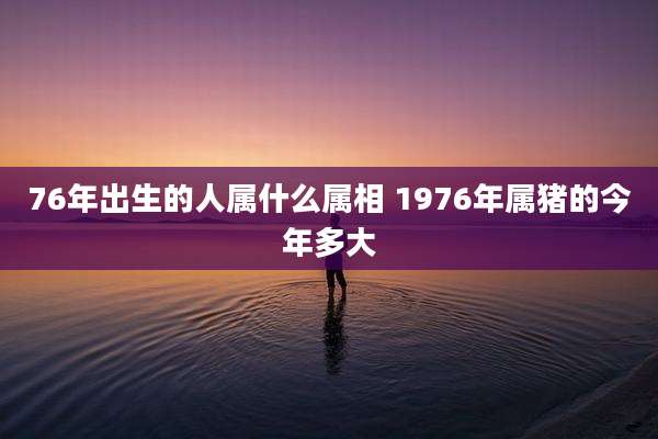76年出生的人属什么属相 1976年属猪的今年多大