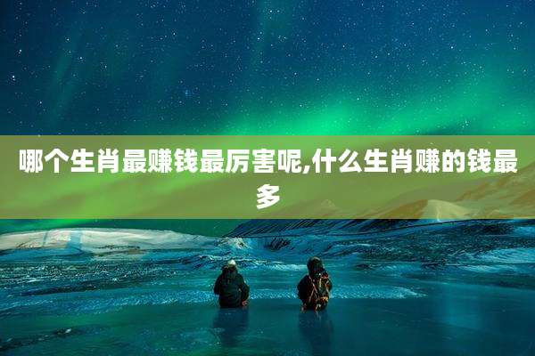 哪个生肖最赚钱最厉害呢,什么生肖赚的钱最多