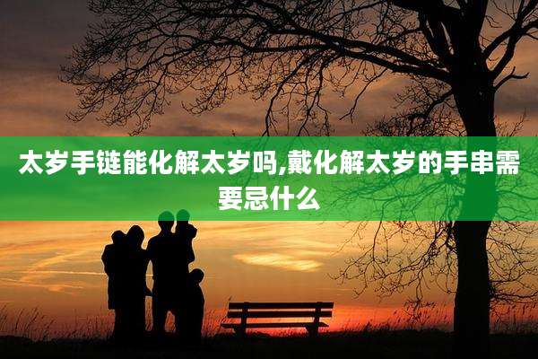 太岁手链能化解太岁吗,戴化解太岁的手串需要忌什么
