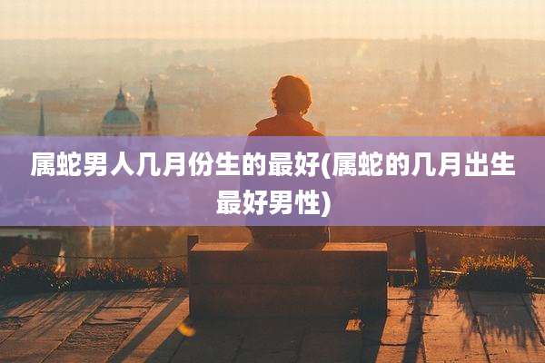 属蛇男人几月份生的最好(属蛇的几月出生最好男性)