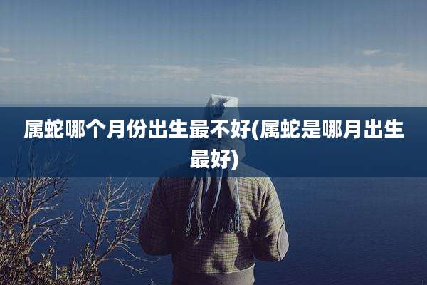 属蛇哪个月份出生最不好(属蛇是哪月出生最好)