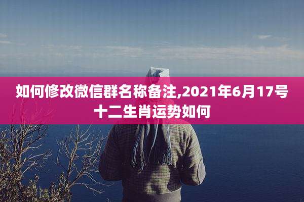 如何修改微信群名称备注,2021年6月17号十二生肖运势如何