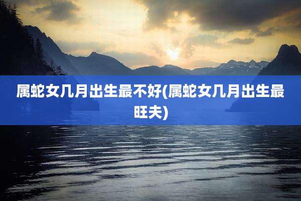 属蛇女几月出生最不好(属蛇女几月出生最旺夫)