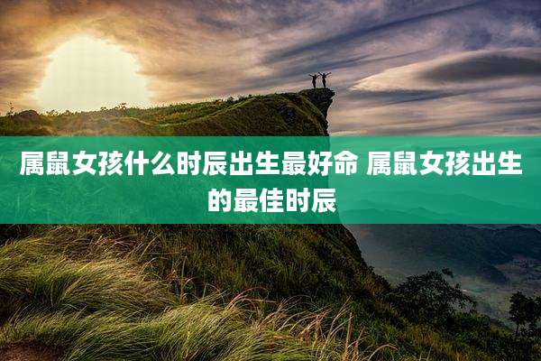 属鼠女孩什么时辰出生最好命 属鼠女孩出生的最佳时辰