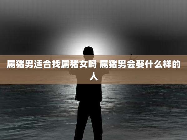 属猪男适合找属猪女吗 属猪男会娶什么样的人