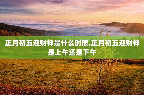 正月初五迎财神是什么时辰,正月初五迎财神是上午还是下午