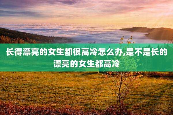 长得漂亮的女生都很高冷怎么办,是不是长的漂亮的女生都高冷