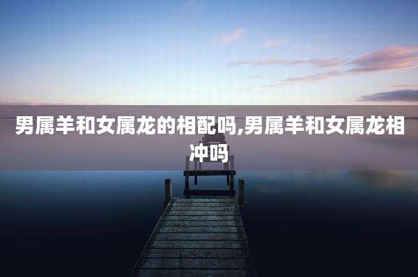 男属羊和女属龙的相配吗,男属羊和女属龙相冲吗