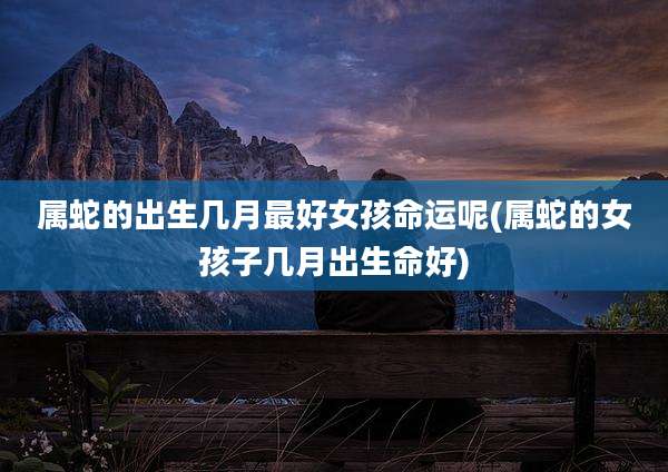 属蛇的出生几月最好女孩命运呢(属蛇的女孩子几月出生命好)