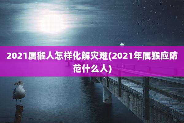 2021属猴人怎样化解灾难(2021年属猴应防范什么人)